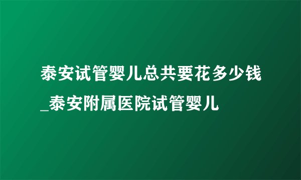 泰安试管婴儿总共要花多少钱_泰安附属医院试管婴儿