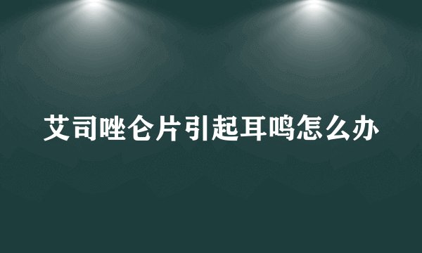 艾司唑仑片引起耳鸣怎么办