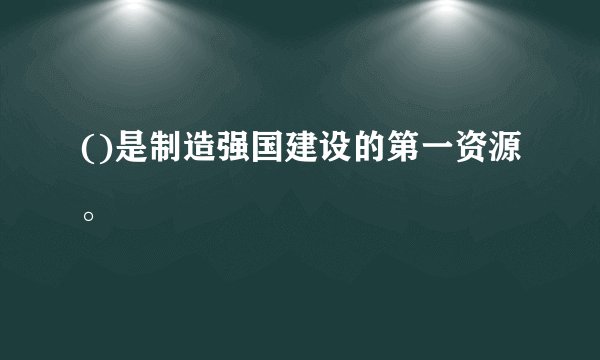 ()是制造强国建设的第一资源。
