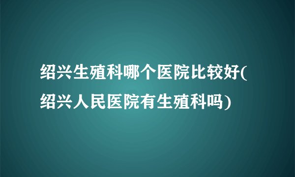 绍兴生殖科哪个医院比较好(绍兴人民医院有生殖科吗)