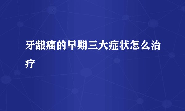 牙龈癌的早期三大症状怎么治疗