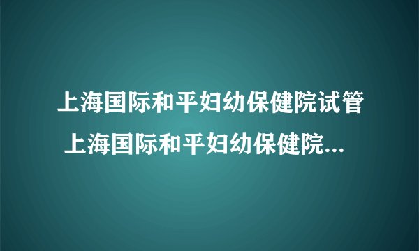 上海国际和平妇幼保健院试管 上海国际和平妇幼保健院试管费用