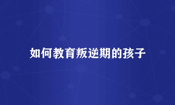 如何教育叛逆期的孩子