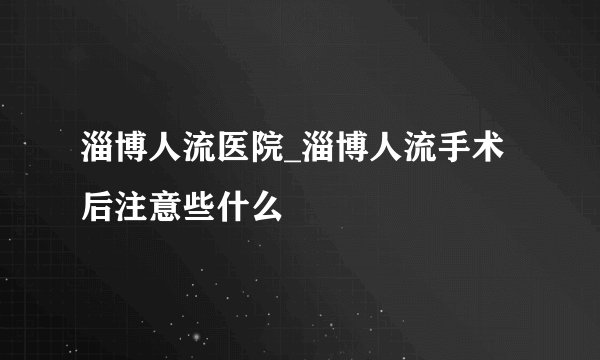 淄博人流医院_淄博人流手术后注意些什么