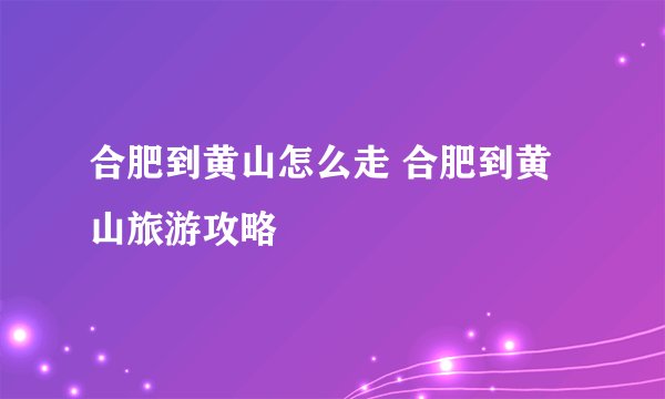 合肥到黄山怎么走 合肥到黄山旅游攻略