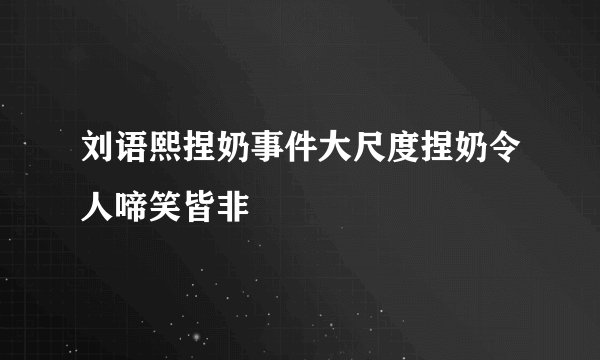 刘语熙捏奶事件大尺度捏奶令人啼笑皆非