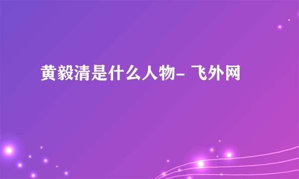 黄毅清是什么人物- 飞外网