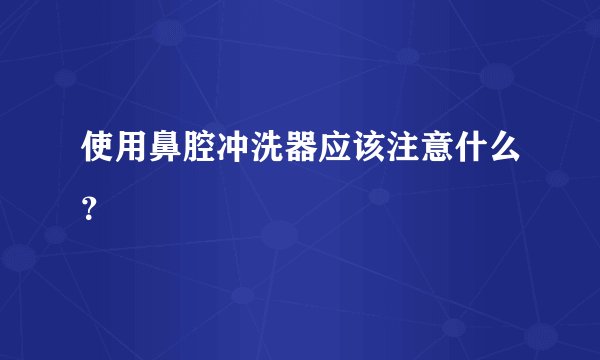 使用鼻腔冲洗器应该注意什么？