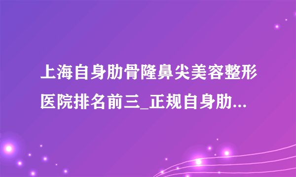 上海自身肋骨隆鼻尖美容整形医院排名前三_正规自身肋骨隆鼻尖医疗整形医院排行榜【附价格】