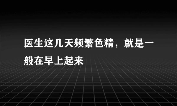 医生这几天频繁色精，就是一般在早上起来