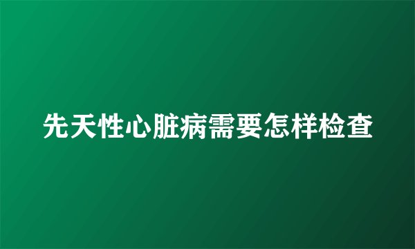 先天性心脏病需要怎样检查